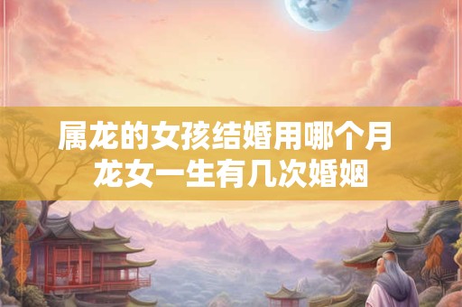 属龙的女孩结婚用哪个月 龙女一生有几次婚姻