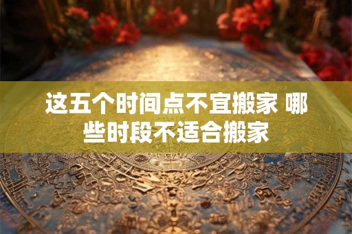 这五个时间点不宜搬家 哪些时段不适合搬家