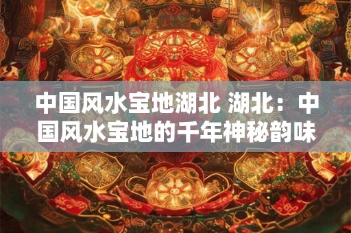 中国风水宝地湖北 湖北：中国风水宝地的千年神秘韵味
