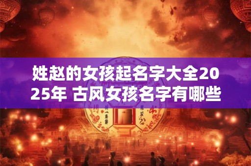 姓赵的女孩起名字大全2025年 古风女孩名字有哪些