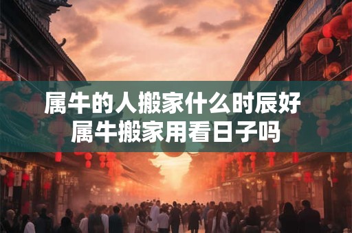 属牛的人搬家什么时辰好 属牛搬家用看日子吗 属牛的人搬家什么时辰好 属牛搬家用看日子吗