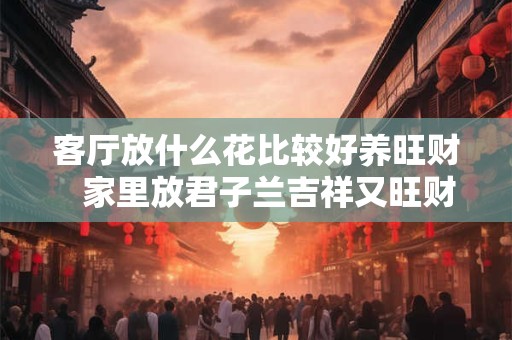 客厅放什么花比较好养旺财   家里放君子兰吉祥又旺财