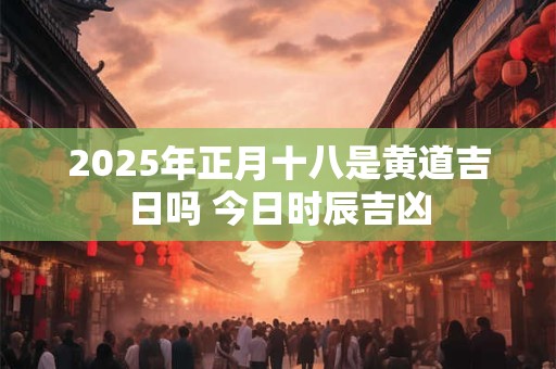 2025年正月十八是黄道吉日吗 今日时辰吉凶 2025年正月十八是黄道吉日吗 今日时辰吉凶