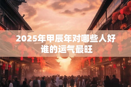 2025年甲辰年对哪些人好 谁的运气最旺