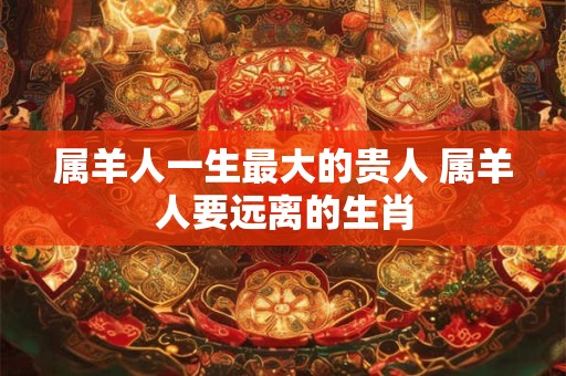 属羊人一生最大的贵人 属羊人要远离的生肖 属羊人一生最大的贵人 属羊人要远离的生肖