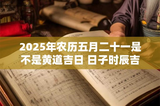 2025年农历五月二十一是不是黄道吉日 日子时辰吉凶