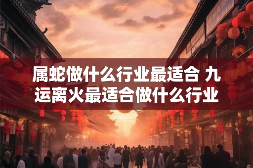 属蛇做什么行业最适合 九运离火最适合做什么行业 属蛇做什么行业最适合 九运离火最适合做什么行业