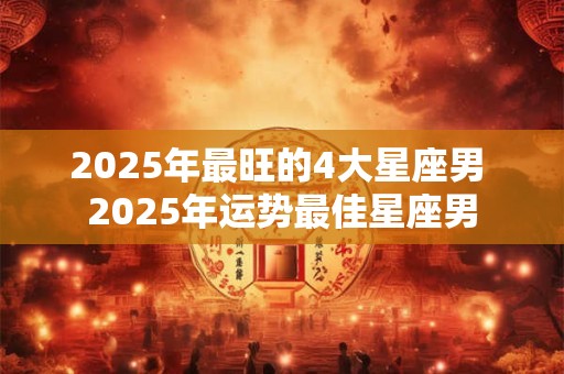 2025年最旺的4大星座男 2025年运势最佳星座男