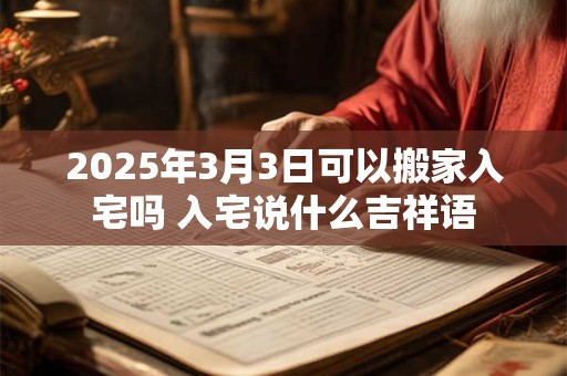 2025年3月3日可以搬家入宅吗 入宅说什么吉祥语
