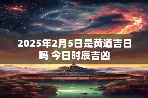 2025年2月5日是黄道吉日吗 今日时辰吉凶 2025年2月5日是黄道吉日吗 今日时辰吉凶