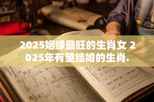 2025姻缘最旺的生肖女 2025年有望结婚的生肖.