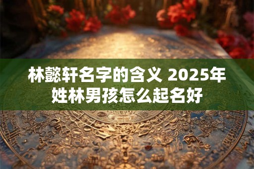 林懿轩名字的含义 2025年姓林男孩怎么起名好