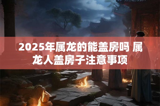 2025年属龙的能盖房吗 属龙人盖房子注意事项