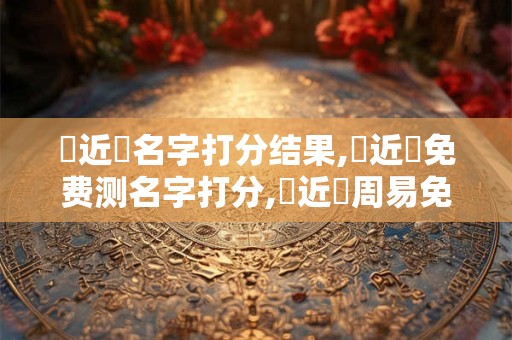 張近遠名字打分结果,張近遠免费测名字打分,張近遠周易免费测名字打分