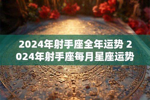 2024年射手座全年运势 2024年射手座每月星座运势查询