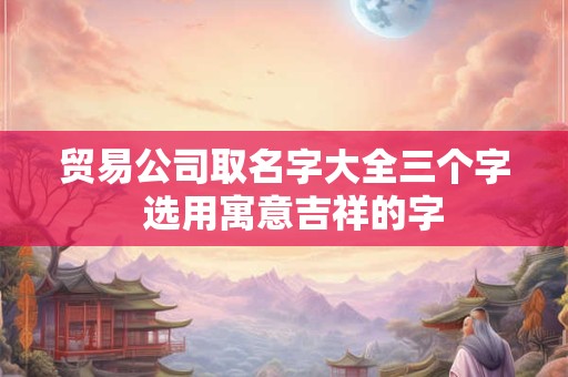 贸易公司取名字大全三个字  选用寓意吉祥的字