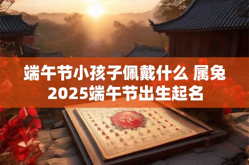 端午节小孩子佩戴什么 属兔2025端午节出生起名