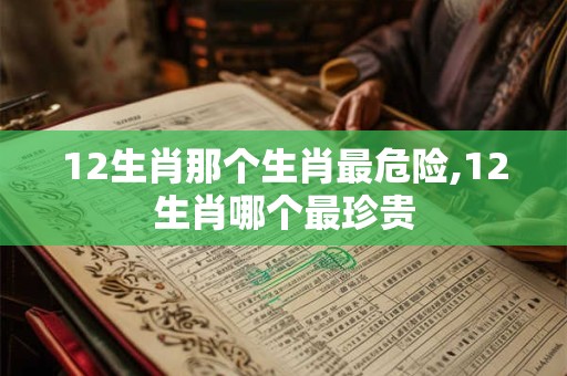 12生肖那个生肖最危险,12生肖哪个最珍贵
