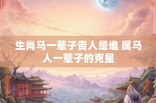 生肖马一辈子贵人是谁 属马人一辈子的克星