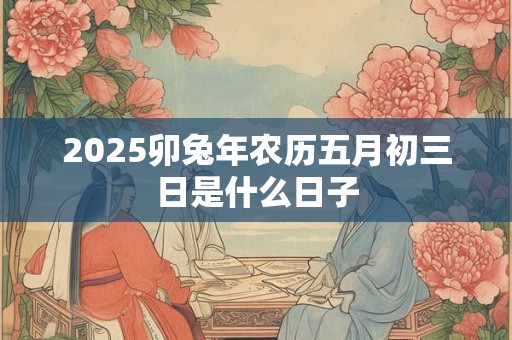 2025卯兔年农历五月初三日是什么日子