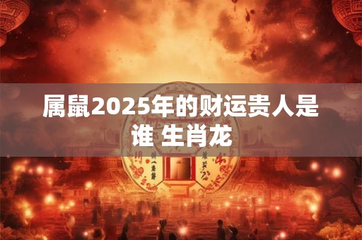 属鼠2025年的财运贵人是谁 生肖龙