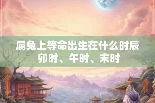 属兔上等命出生在什么时辰 卯时、午时、末时