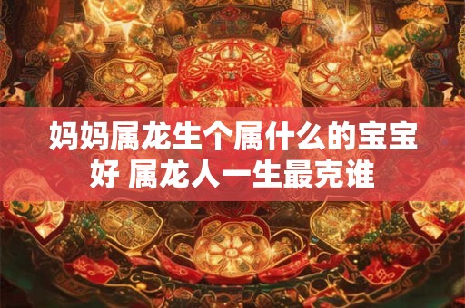 妈妈属龙生个属什么的宝宝好 属龙人一生最克谁 妈妈属龙生个属什么的宝宝好 属龙人一生最克谁