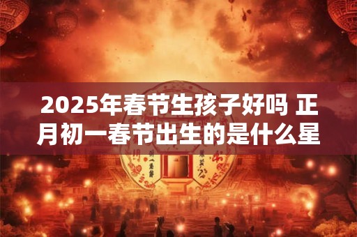 2025年春节生孩子好吗 正月初一春节出生的是什么星座