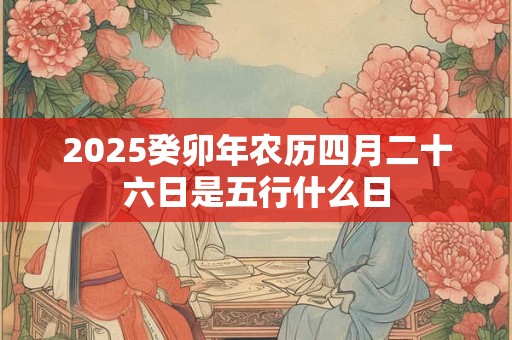 2026癸卯年农历四月二十六日是五行什么日 2026癸卯年农历四月二十六日是五行什么日