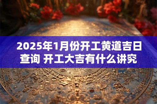 2025年1月份开工黄道吉日查询 开工大吉有什么讲究