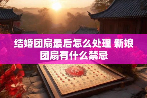 结婚团扇最后怎么处理 新娘团扇有什么禁忌