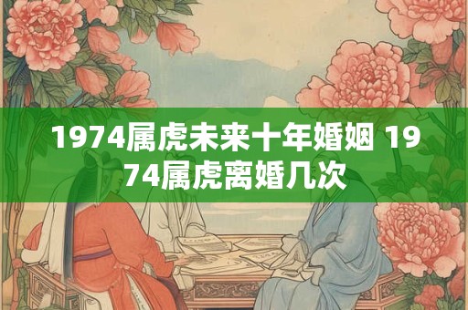 1974属虎未来十年婚姻 1974属虎离婚几次