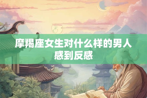 摩羯座女生对什么样的男人感到反感