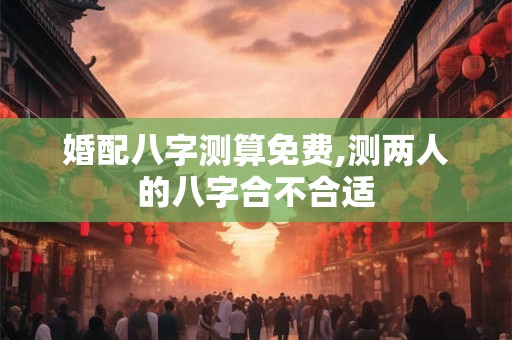 婚配八字测算免费,测两人的八字合不合适 婚配八字测算免费,测两人的八字合不合适
