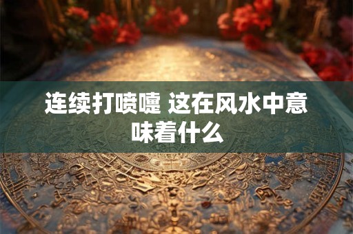 连续打喷嚏 这在风水中意味着什么 连续打喷嚏 这在风水中意味着什么