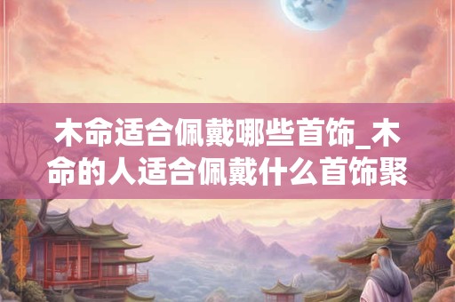 木命适合佩戴哪些首饰_木命的人适合佩戴什么首饰聚财