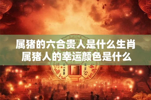 属猪的六合贵人是什么生肖 属猪人的幸运颜色是什么 属猪的六合贵人是什么生肖 属猪人的幸运颜色是什么