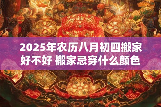 2025年农历八月初四搬家好不好 搬家忌穿什么颜色