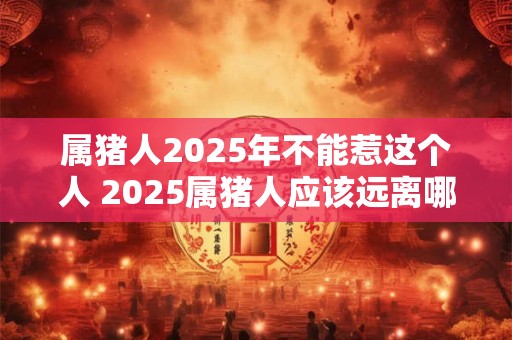 属猪人2025年不能惹这个人 2025属猪人应该远离哪些人