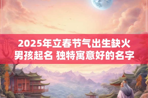 2025年立春节气出生缺火男孩起名 独特寓意好的名字精选