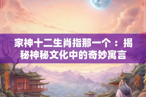 家神十二生肖指那一个 ：揭秘神秘文化中的奇妙寓言
