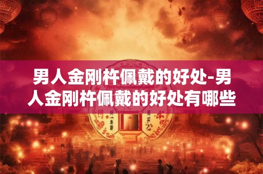 男人金刚杵佩戴的好处-男人金刚杵佩戴的好处有哪些？
