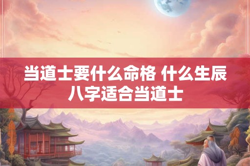 当道士要什么命格 什么生辰八字适合当道士 当道士要什么命格 什么生辰八字适合当道士