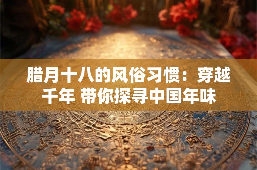 腊月十八的风俗习惯：穿越千年 带你探寻中国年味