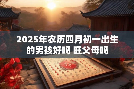 2025年农历四月初一出生的男孩好吗 旺父母吗