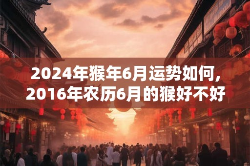 2024年猴年6月运势如何,2016年农历6月的猴好不好