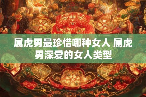 属虎男最珍惜哪种女人 属虎男深爱的女人类型