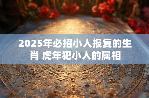 2025年必招小人报复的生肖 虎年犯小人的属相 2025年必招小人报复的生肖 虎年犯小人的属相