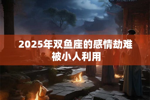 2025年双鱼座的感情劫难 被小人利用