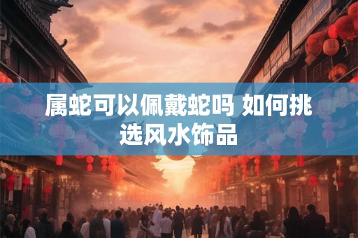 属蛇可以佩戴蛇吗 如何挑选风水饰品
